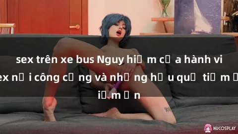 sex trên xe bus Nguy hiểm của hành vi sex nơi công cộng và những hậu quả tiềm ẩn