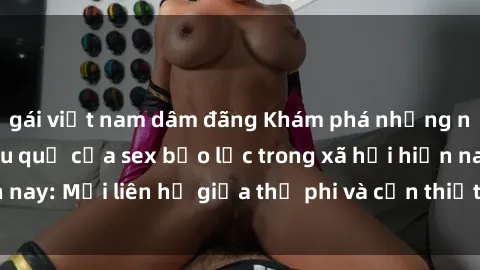 gái việt nam dâm đãng Khám phá những nguyên nhân và hậu quả của sex bạo lực trong xã hội hiện nay: Mối liên hệ giữa thị phi và cần thiết phải ngăn chặn.