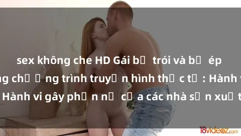 sex không che HD Gái bị trói và bị ép buộc làm tình trong chương trình truyền hình thực tế: Hành vi gây phẫn nộ của các nhà sản xuất và người xem.