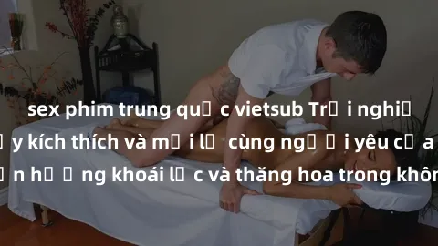 sex phim trung quốc vietsub Trải nghiệm sex phòng tắm đầy kích thích và mới lạ cùng người yêu của bạn! Tận hưởng khoái lạc và thăng hoa trong không gian tắm ấm áp và gợi cảm.