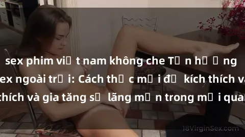 sex phim việt nam không che Tận hưởng khoái cảm với sex ngoài trời: Cách thức mới để kích thích và gia tăng sự lãng mạn trong mối quan hệ của bạn!