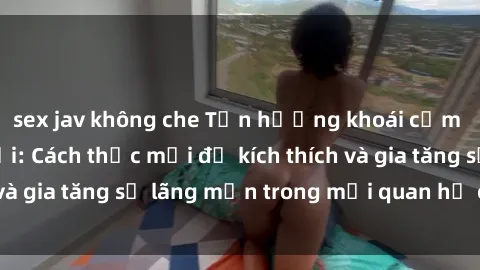 sex jav không che Tận hưởng khoái cảm với sex ngoài trời: Cách thức mới để kích thích và gia tăng sự lãng mạn trong mối quan hệ của bạn!