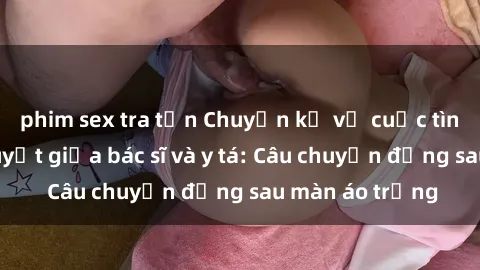 phim sex tra tấn Chuyện kể về cuộc tình đầy nhiệt huyết giữa bác sĩ và y tá: Câu chuyện đằng sau màn áo trắng
