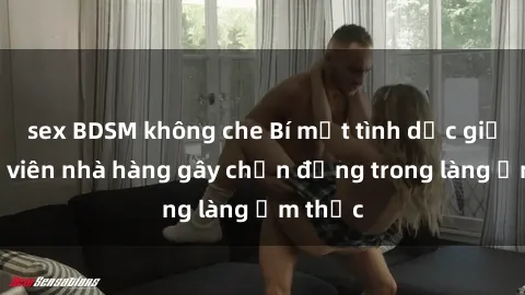 sex BDSM không che Bí mật tình dục giữa nhân viên nhà hàng gây chấn động trong làng ẩm thực