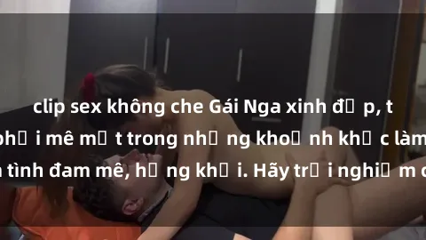 clip sex không che Gái Nga xinh đẹp, tài năng khiến bạn phải mê mệt trong những khoảnh khắc làm tình đam mê, hứng khởi. Hãy trải nghiệm cùng họ ngay hôm nay!