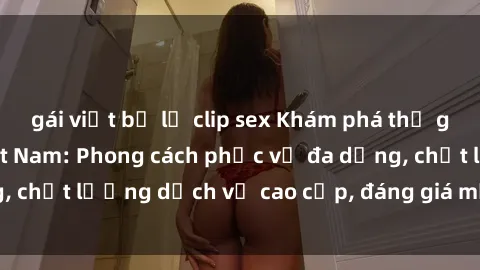 gái việt bị lộ clip sex Khám phá thế giới của gái gọi Việt Nam: Phong cách phục vụ đa dạng, chất lượng dịch vụ cao cấp, đáng giá mọi khoản chi phí