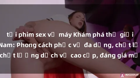 tải phim sex về máy Khám phá thế giới của gái gọi Việt Nam: Phong cách phục vụ đa dạng, chất lượng dịch vụ cao cấp, đáng giá mọi khoản chi phí