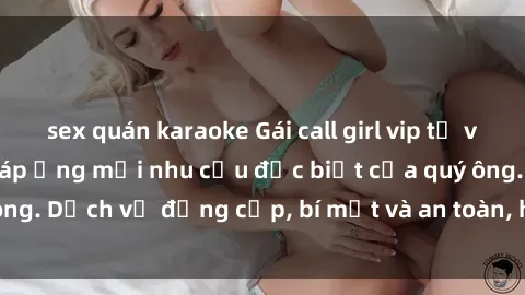 sex quán karaoke Gái call girl vip tư vấn chuyên nghiệp, đáp ứng mọi nhu cầu đặc biệt của quý ông. Dịch vụ đẳng cấp, bí mật và an toàn, hãy tìm hiểu ngay!
