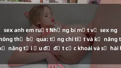 sex anh em ruột Những bí mật về sex người lớn mà bạn không thể bỏ qua: từng chi tiết và kỹ năng tối ưu để đạt cực khoái và sự hài lòng tối đa.