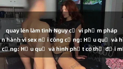 quay lén làm tình Nguy cơ vi phạm pháp luật khi thực hiện hành vi sex nơi công cộng: Hậu quả và hình phạt có thể đối mặt