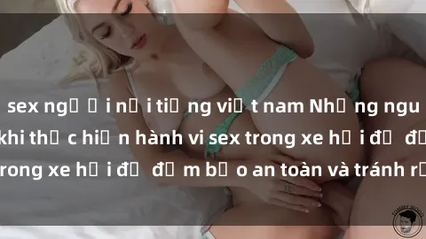 sex người nổi tiếng việt nam Những nguyên tắc cần nhớ khi thực hiện hành vi sex trong xe hơi để đảm bảo an toàn và tránh rủi ro.