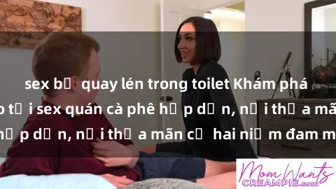 sex bị quay lén trong toilet Khám phá không gian độc đáo tại sex quán cà phê hấp dẫn, nơi thỏa mãn cả hai niềm đam mê