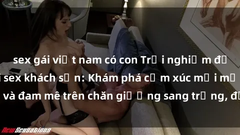 sex gái việt nam có con Trải nghiệm đỉnh cao tình yêu tại sex khách sạn: Khám phá cảm xúc mới mẻ và đam mê trên chăn giường sang trọng, độc đáo, không giới hạn.
