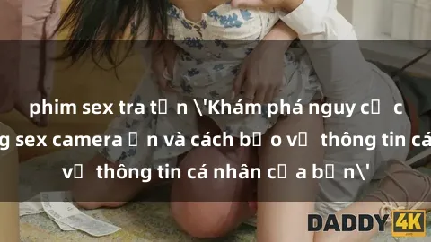 phim sex tra tấn 'Khám phá nguy cơ của việc sử dụng sex camera ẩn và cách bảo vệ thông tin cá nhân của bạn'