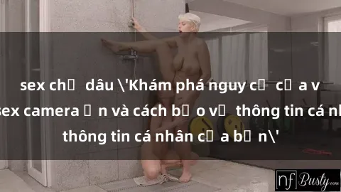 sex chị dâu 'Khám phá nguy cơ của việc sử dụng sex camera ẩn và cách bảo vệ thông tin cá nhân của bạn'