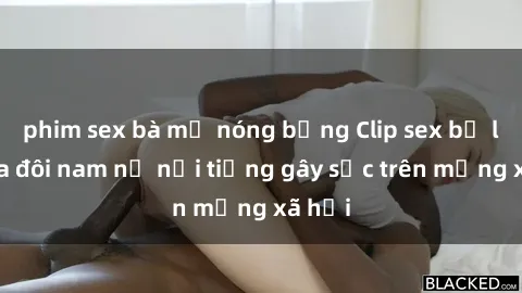 phim sex bà mẹ nóng bỏng Clip sex bị lộ của đôi nam nữ nổi tiếng gây sốc trên mạng xã hội