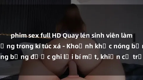 phim sex full HD Quay lén sinh viên làm tình ngay trên giường trong kí túc xá - Khoảnh khắc nóng bỏng được ghi lại bí mật, khiến cả trường học xôn xao.