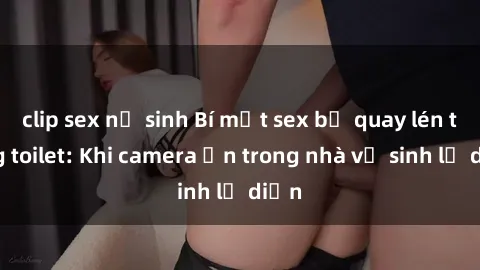 clip sex nữ sinh Bí mật sex bị quay lén trong toilet: Khi camera ẩn trong nhà vệ sinh lộ diện