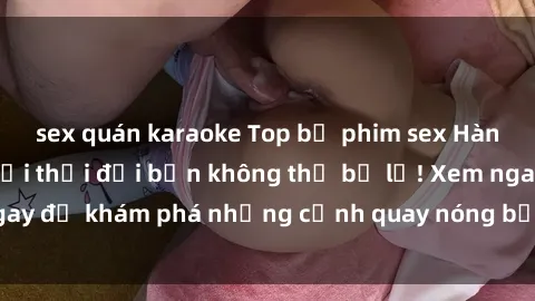 sex quán karaoke Top bộ phim sex Hàn Quốc hot nhất mọi thời đại bạn không thể bỏ lỡ! Xem ngay để khám phá những cảnh quay nóng bỏng, đầy nghẹt thở!