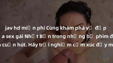 jav hd miễn phí Cùng khám phá vẻ đẹp và sức gợi cảm của sex gái Nhật Bản trong những bộ phim đầy nghệ thuật và cuốn hút. Hãy trải nghiệm cảm xúc đầy mới mẻ và sống động từ những cảnh quay tinh tế và q