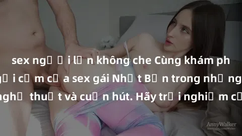 sex người lớn không che Cùng khám phá vẻ đẹp và sức gợi cảm của sex gái Nhật Bản trong những bộ phim đầy nghệ thuật và cuốn hút. Hãy trải nghiệm cảm xúc đầy mới mẻ và sống động từ những cảnh quay tinh