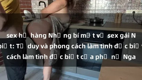 sex họ hàng Những bí mật về sex gái Nga mà bạn chưa biết: Tư duy và phong cách làm tình đặc biệt của phụ nữ Nga
