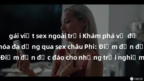 gái việt sex ngoài trời Khám phá vẻ đẹp tự nhiên và văn hóa đa dạng qua sex châu Phi: Điểm đến độc đáo cho những trải nghiệm khó quên