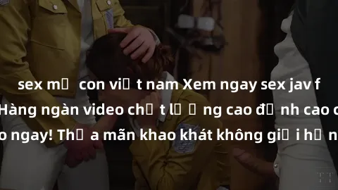 sex mẹ con việt nam Xem ngay sex jav full HD miễn phí - Hàng ngàn video chất lượng cao đỉnh cao chỉ cần click vào ngay! Thỏa mãn khao khát không giới hạn, đón chờ những trải nghiệm mới lạ!