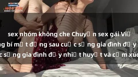 sex nhóm không che Chuyện sex gái Việt có chồng: Những bí mật đằng sau cuộc sống gia đình đầy nhiệt huyết và cảm xúc