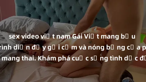 sex video việt nam Gái Việt mang bầu và làm tình: Màn trình diễn đầy gợi cảm và nóng bỏng của phụ nữ mang thai. Khám phá cuộc sống tình dục đầy hấp dẫn và mới lạ của họ!