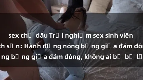 sex chị dâu Trải nghiệm sex sinh viên sôi động trong khách sạn: Hành động nóng bỏng giữa đám đông, không ai bị bỏ lỡ