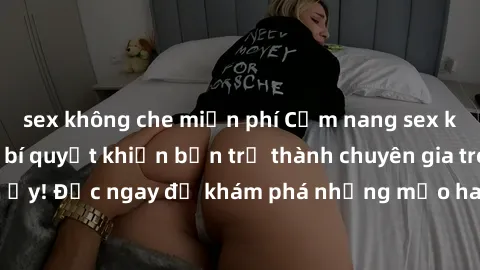 sex không che miễn phí Cẩm nang sex không che: Những bí quyết khiến bạn trở thành chuyên gia trong chuyện ấy! Đọc ngay để khám phá những mẹo hay và bí quyết tình dục không che.