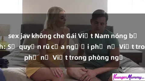 sex jav không che Gái Việt Nam nóng bỏng khi làm tình: Sự quyến rũ của người phụ nữ Việt trong phòng ngủ