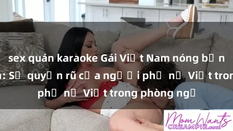 sex quán karaoke Gái Việt Nam nóng bỏng khi làm tình: Sự quyến rũ của người phụ nữ Việt trong phòng ngủ