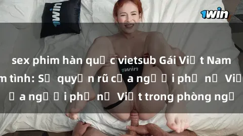 sex phim hàn quốc vietsub Gái Việt Nam nóng bỏng khi làm tình: Sự quyến rũ của người phụ nữ Việt trong phòng ngủ
