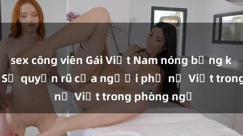 sex công viên Gái Việt Nam nóng bỏng khi làm tình: Sự quyến rũ của người phụ nữ Việt trong phòng ngủ