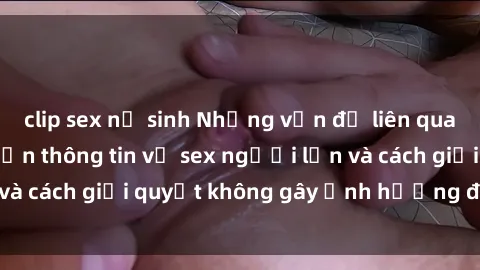 clip sex nữ sinh Những vấn đề liên quan đến việc tiếp cận thông tin về sex người lớn và cách giải quyết không gây ảnh hưởng đến trẻ em