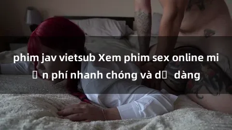 phim jav vietsub Xem phim sex online miễn phí nhanh chóng và dễ dàng