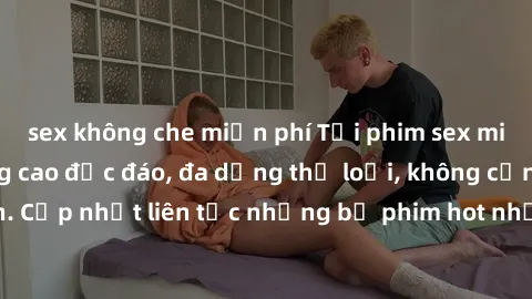 sex không che miễn phí Tải phim sex miễn phí chất lượng cao độc đáo, đa dạng thể loại, không cần đăng ký tài khoản. Cập nhật liên tục những bộ phim hot nhất trên thị trường. Sự lựa chọn hàng đầu cho n