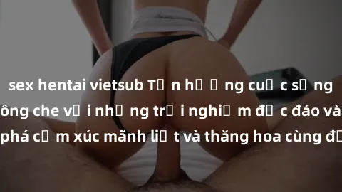 sex hentai vietsub Tận hưởng cuộc sống tình dục online không che với những trải nghiệm độc đáo và mới lạ. Khám phá cảm xúc mãnh liệt và thăng hoa cùng đối tác tại các trang web chuyên nghiệp.
