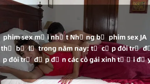 phim sex mới nhất Những bộ phim sex JAV hot nhất không thể bỏ lỡ trong năm nay: từ cặp đôi trẻ đẹp đến các cô gái xinh tươi đầy sức hút.
