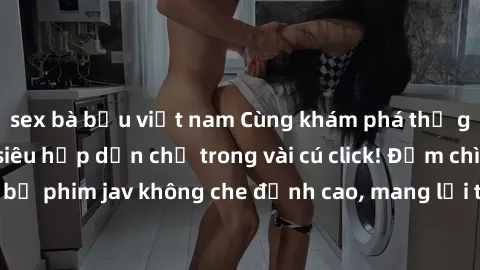 sex bà bầu việt nam Cùng khám phá thế giới jav không che siêu hấp dẫn chỉ trong vài cú click! Đắm chìm trong những bộ phim jav không che đỉnh cao, mang lại trải nghiệm thú vị và đầy kích thích.