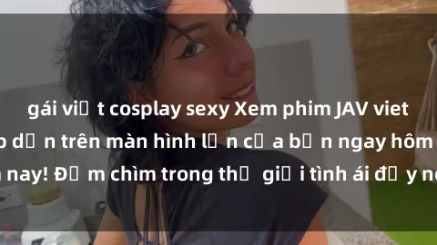gái việt cosplay sexy Xem phim JAV vietsub mới nhất và hấp dẫn trên màn hình lớn của bạn ngay hôm nay! Đắm chìm trong thế giới tình ái đầy nóng bỏng và kích thích.