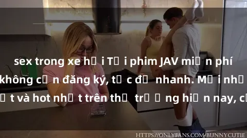 sex trong xe hơi Tải phim JAV miễn phí chất lượng cao, không cần đăng ký, tốc độ nhanh. Mới nhất và hot nhất trên thị trường hiện nay, cập nhật hàng ngày.