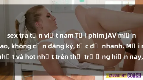 sex tra tấn việt nam Tải phim JAV miễn phí chất lượng cao, không cần đăng ký, tốc độ nhanh. Mới nhất và hot nhất trên thị trường hiện nay, cập nhật hàng ngày.