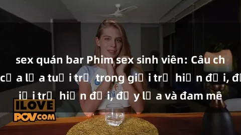 sex quán bar Phim sex sinh viên: Câu chuyện nóng bỏng của lứa tuổi trẻ trong giới trẻ hiện đại, đầy lửa và đam mê