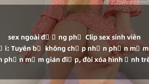 sex ngoài đường phố Clip sex sinh viên gây sốt mạng xã hội: Tuyên bố không chấp nhận phần mềm gián điệp, đòi xóa hình ảnh trên internet