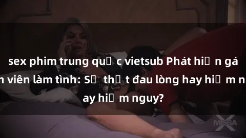 sex phim trung quốc vietsub Phát hiện gái sinh viên làm tình: Sự thật đau lòng hay hiểm nguy?