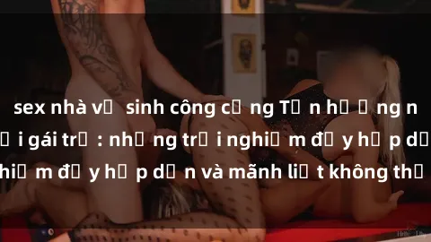 sex nhà vệ sinh công cộng Tận hưởng niềm vui của sex với gái trẻ: những trải nghiệm đầy hấp dẫn và mãnh liệt không thể bỏ lỡ