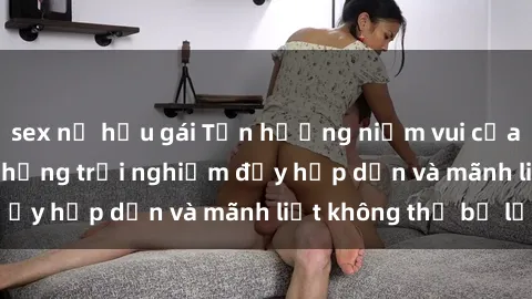 sex nữ hầu gái Tận hưởng niềm vui của sex với gái trẻ: những trải nghiệm đầy hấp dẫn và mãnh liệt không thể bỏ lỡ